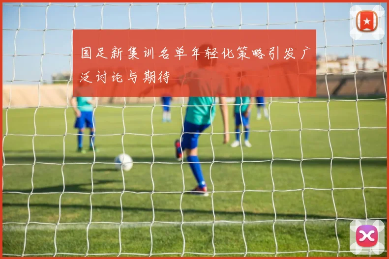 国足新集训名单年轻化策略引发广泛讨论与期待