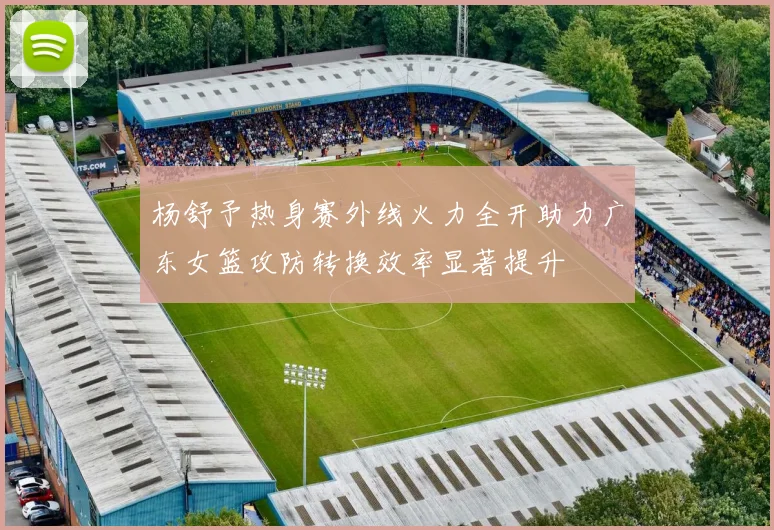 杨舒予热身赛外线火力全开助力广东女篮攻防转换效率显著提升