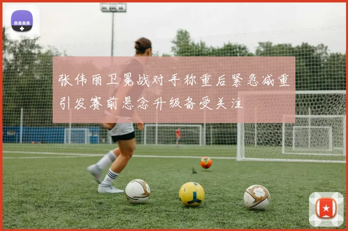 张伟丽卫冕战对手称重后紧急减重引发赛前悬念升级备受关注