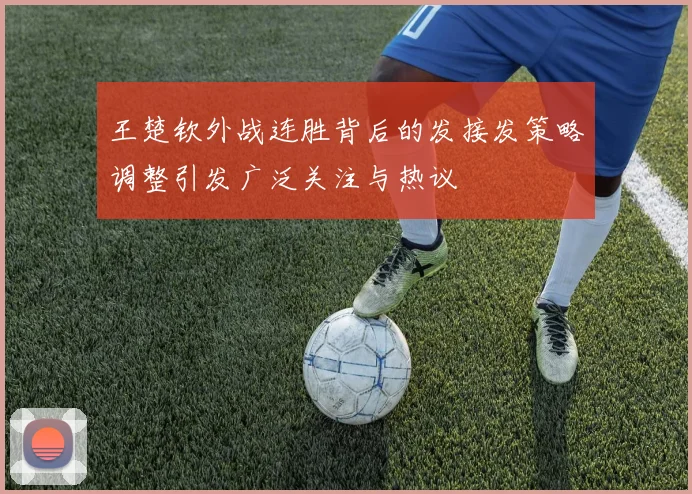 王楚钦外战连胜背后的发接发策略调整引发广泛关注与热议